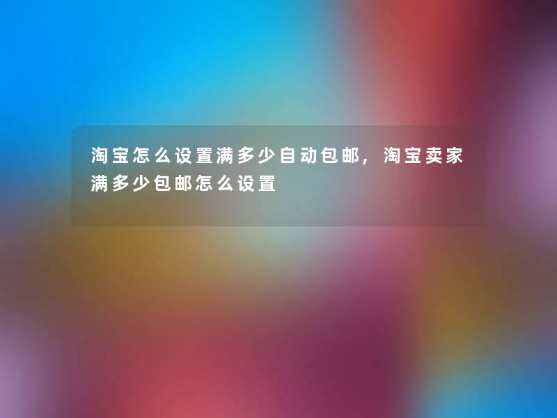 淘宝怎么设置满多少自动包邮,淘宝卖家满多少包邮怎么设置