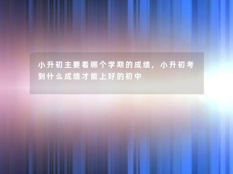 小升初主要看哪个学期的成绩,小升初考到什么成绩才能上好的初中