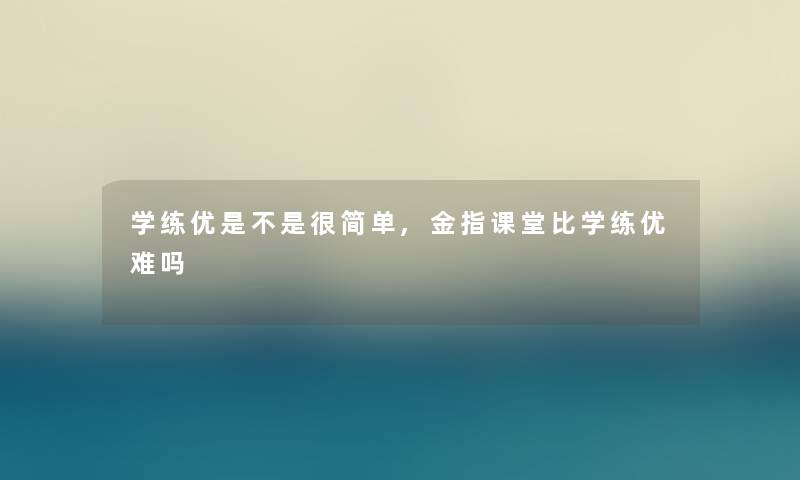 学练优是不是很简单,金指课堂比学练优难吗