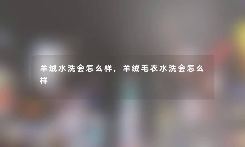 羊绒水洗会怎么样,羊绒毛衣水洗会怎么样