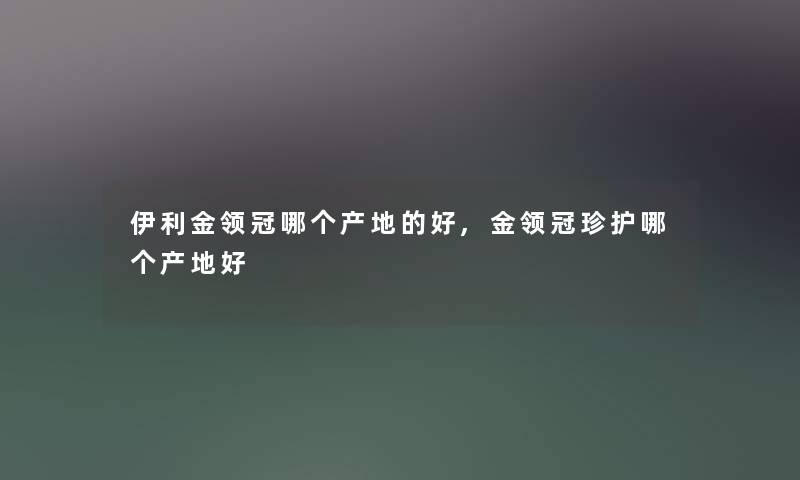 伊利金领冠哪个产地的好,金领冠珍护哪个产地好