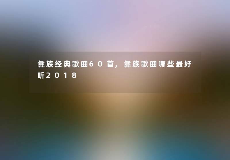 彝族经典歌曲60首,彝族歌曲哪些好听2018