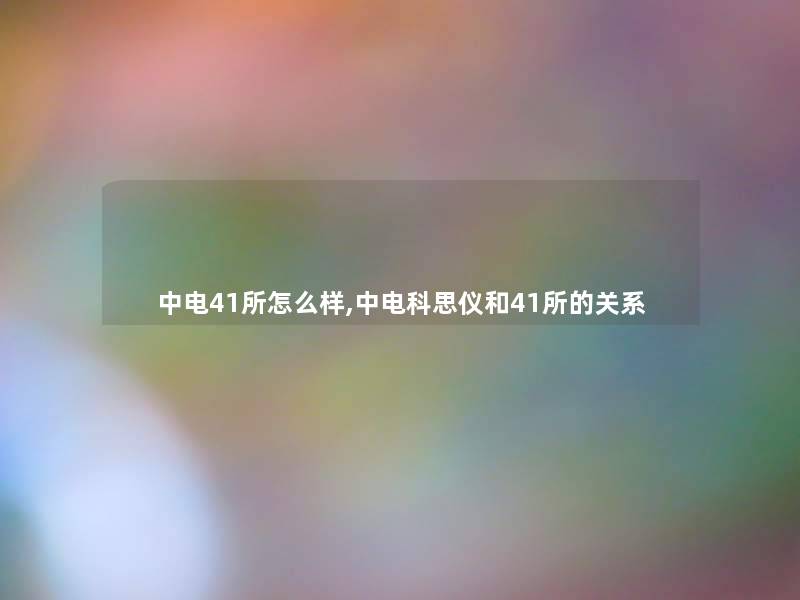 中电41所怎么样,中电科思仪和41所的关系