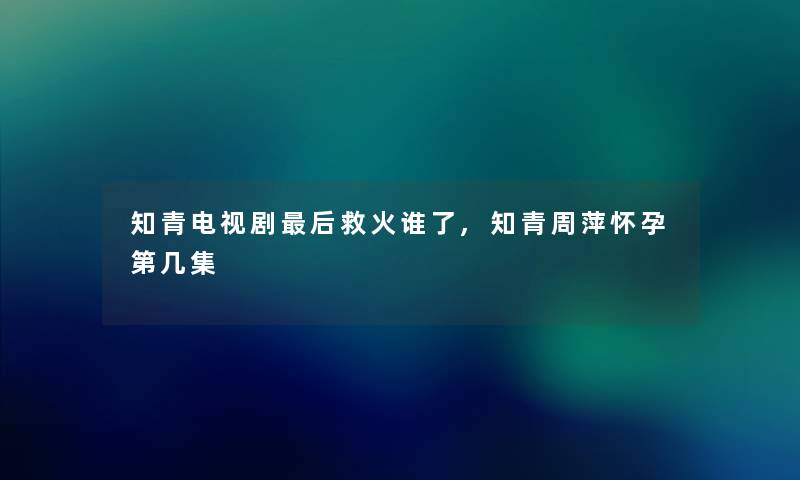 知青电视剧这里要说救火谁了,知青周萍怀孕第几集