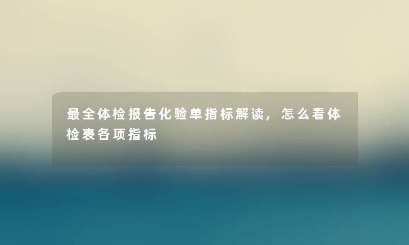 全体检报告化验单指标解读,怎么看体检表各项指标