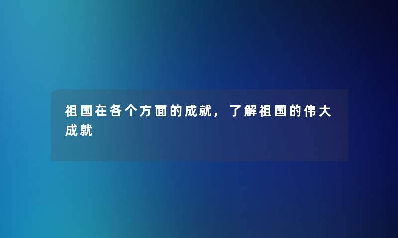 祖国在各个方面的成就,了解祖国的伟大成就