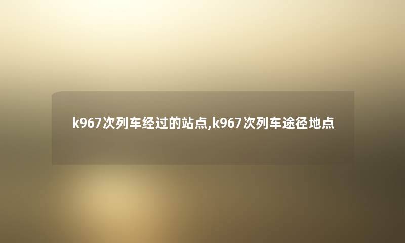 k967次列车经过的站点,k967次列车途径地点