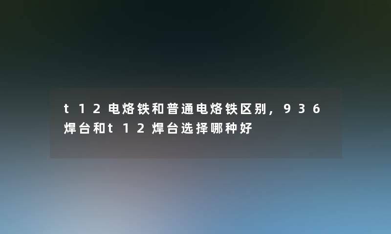 t12电烙铁和普通电烙铁区别,936焊台和t12焊台选择哪种好