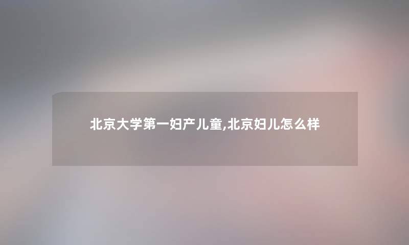 北京大学第一妇产儿童,北京妇儿怎么样