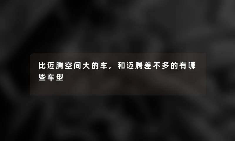 比迈腾空间大的车,和迈腾差不多的有哪些车型