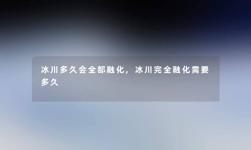 冰川多久会整理的融化,冰川完全融化需要多久