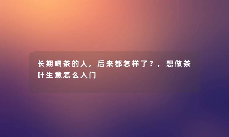 长期喝茶的人,后来都怎样了？,想做茶叶生意怎么入门