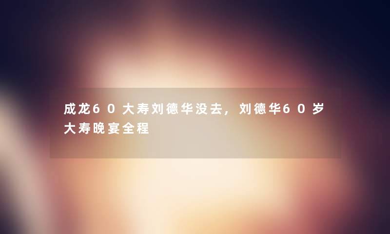 成龙60大寿刘德华没去,刘德华60岁大寿晚宴全程