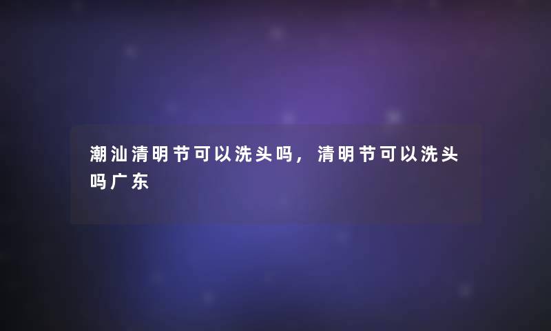 潮汕清明节可以洗头吗,清明节可以洗头吗广东