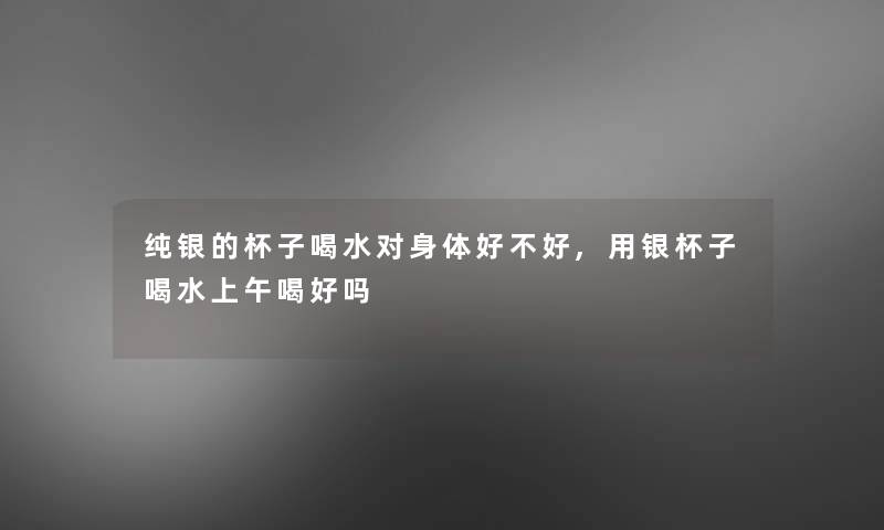 纯银的杯子喝水对身体好不好,用银杯子喝水上午喝好吗