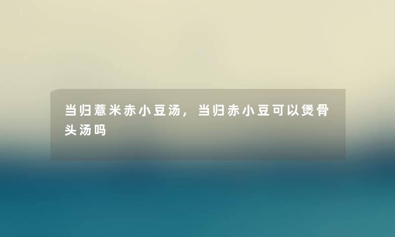 当归薏米赤小豆汤,当归赤小豆可以煲骨头汤吗