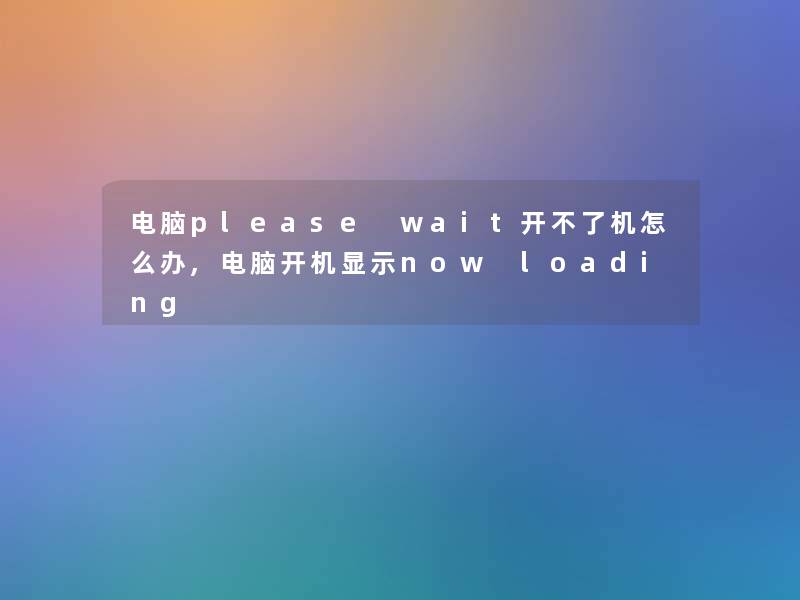 电脑please wait开不了机怎么办,电脑开机显示now loading