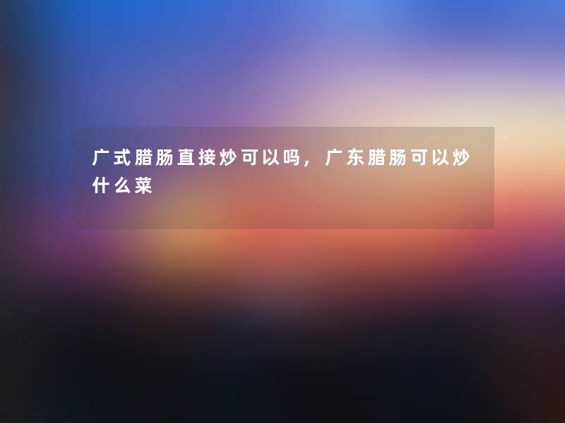 广式腊肠直接炒可以吗,广东腊肠可以炒什么菜