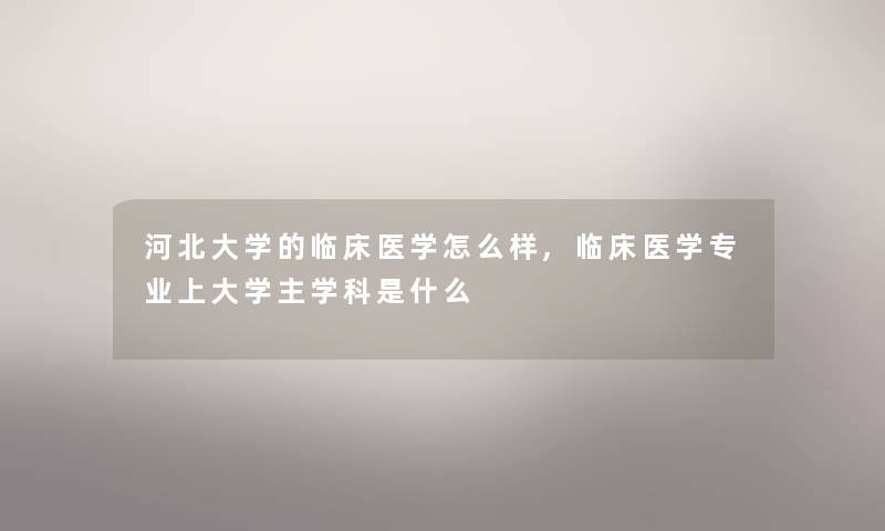 河北大学的临床医学怎么样,临床医学专业上大学主学科是什么