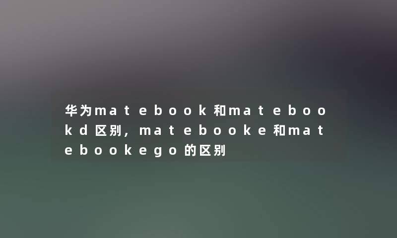 华为matebook和matebookd区别,matebooke和matebookego的区别