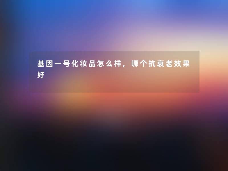 基因一号化妆品怎么样,哪个抗衰老效果好