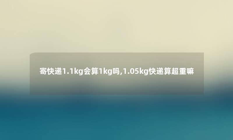 寄快递1.1kg会算1kg吗,1.05kg快递算超重嘛