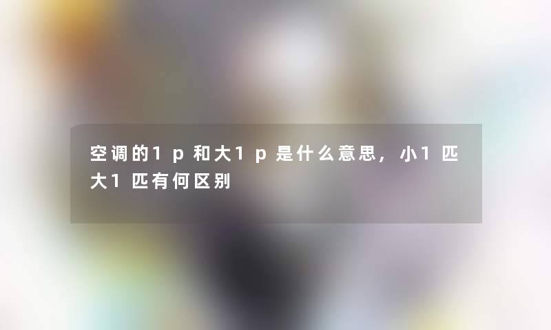 空调的1p和大1p是什么意思,小1匹大1匹有何区别