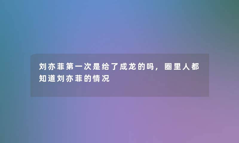 刘亦菲第一次是给了成龙的吗,圈里人都知道刘亦菲的情况