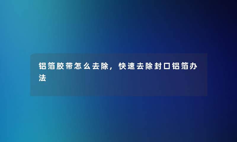 铝箔胶带怎么去除,快速去除封口铝箔办法