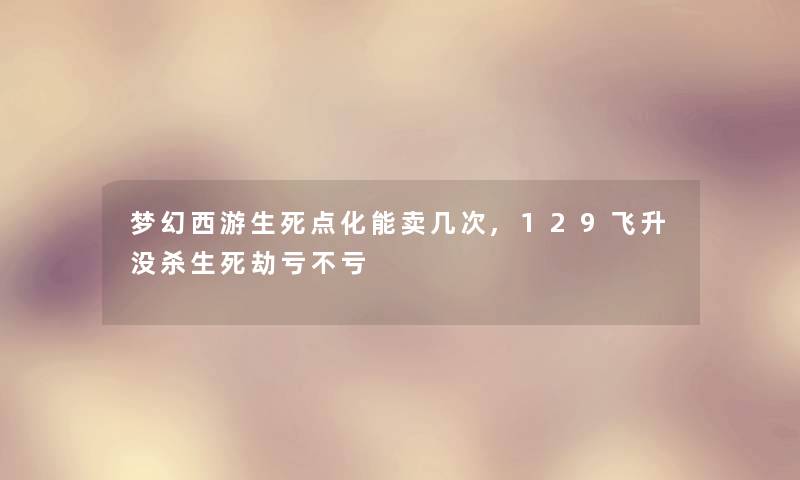 梦幻西游生死点化能卖几次,129飞升没杀生死劫亏不亏