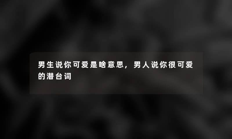 男生说你可爱是啥意思,男人说你很可爱的潜台词