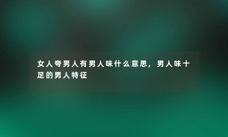 女人夸男人有男人味什么意思,男人味十足的男人特征