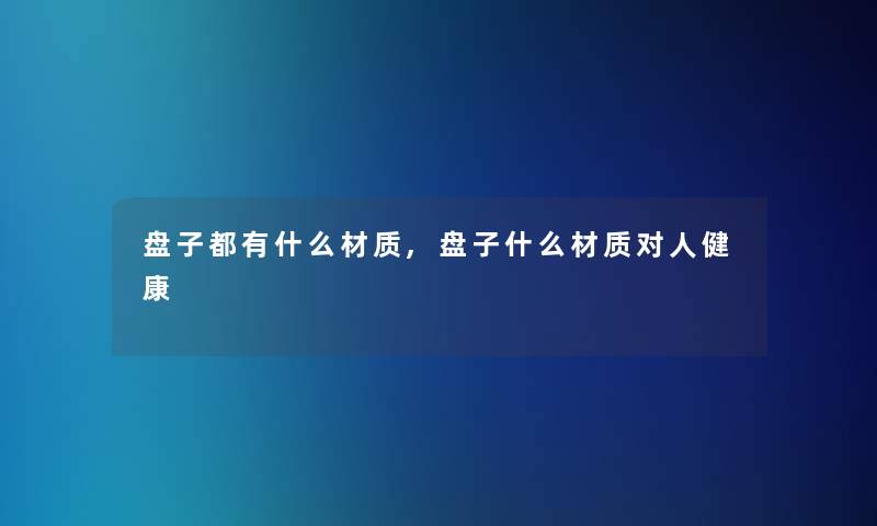 盘子都有什么材质,盘子什么材质对人健康