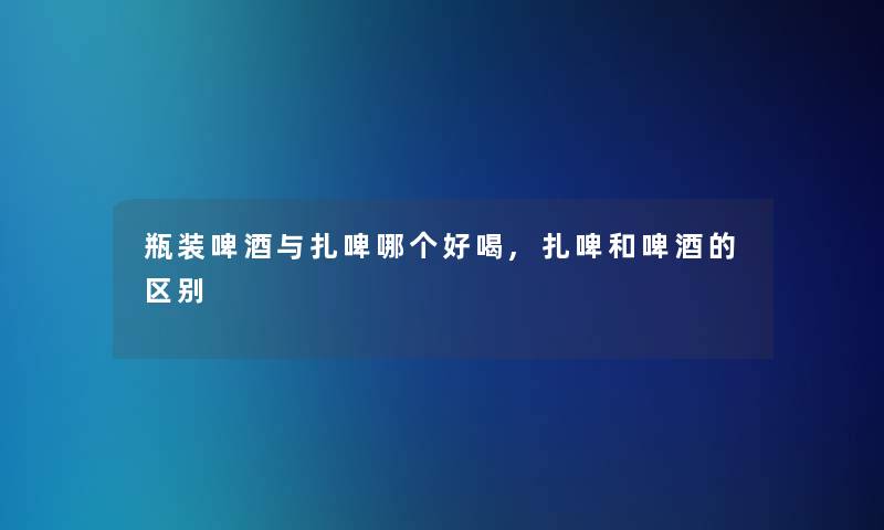 瓶装啤酒与扎啤哪个好喝,扎啤和啤酒的区别