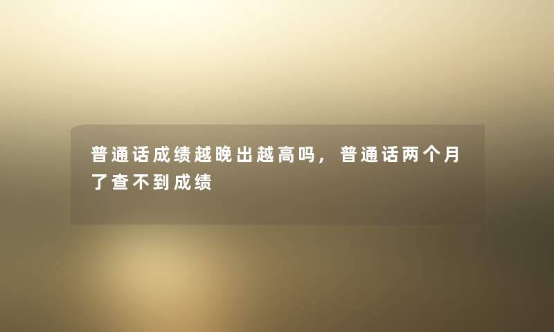 普通话成绩越晚出越高吗,普通话两个月了查不到成绩