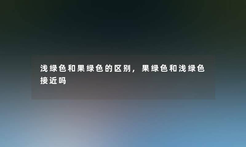 浅绿色和果绿色的区别,果绿色和浅绿色接近吗