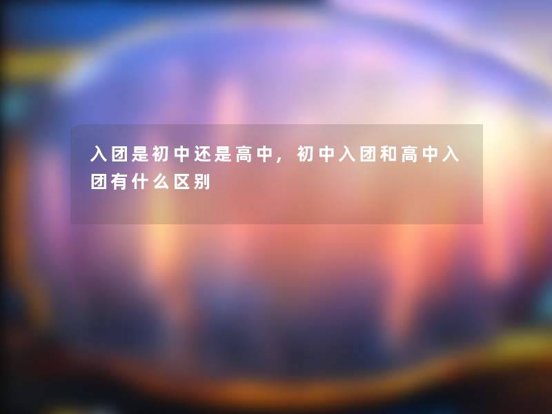 入团是初中还是高中,初中入团和高中入团有什么区别