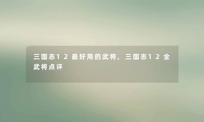 三国志12好用的武将,三国志12全武将点评