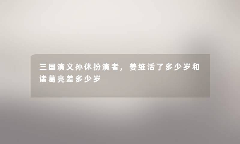 三国演义孙休扮演者,姜维活了多少岁和诸葛亮差多少岁