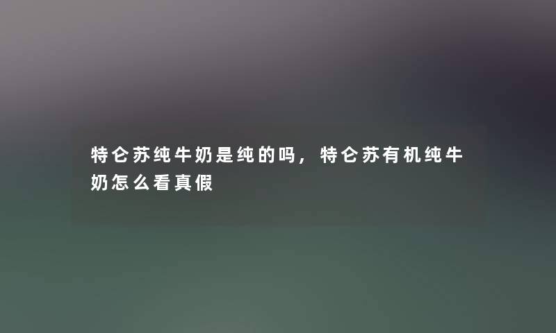 特仑苏纯牛奶是纯的吗,特仑苏有机纯牛奶怎么看真假