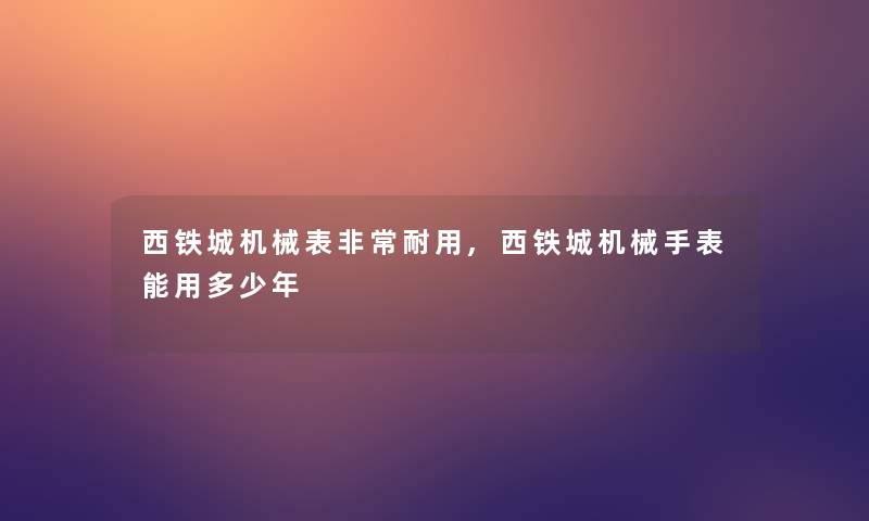 西铁城机械表非常耐用,西铁城机械手表能用多少年