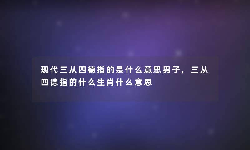 现代三从四德指的是什么意思男子,三从四德指的什么生肖什么意思