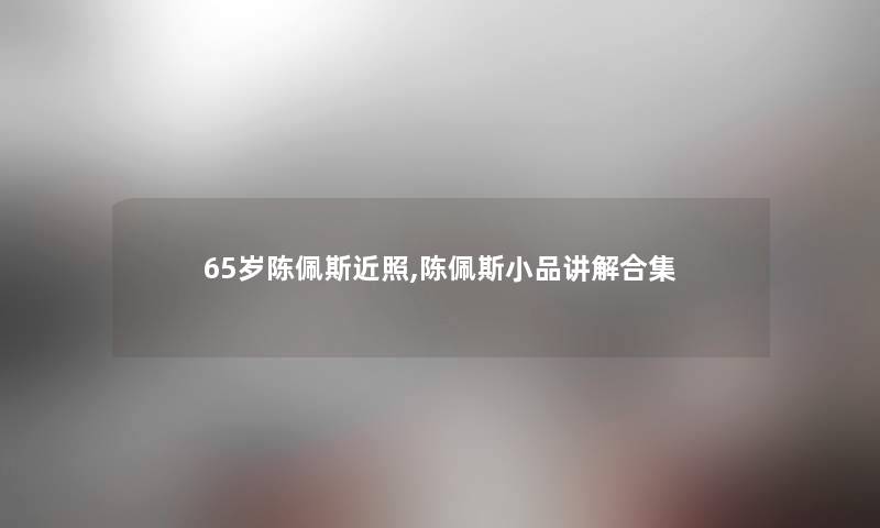 65岁陈佩斯近照,陈佩斯小品讲解合集