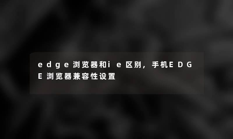 edge浏览器和ie区别,手机EDGE浏览器兼容性设置