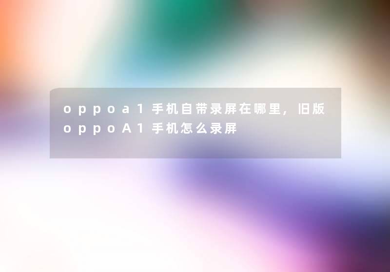 oppoa1手机自带录屏在哪里,旧版oppoA1手机怎么录屏