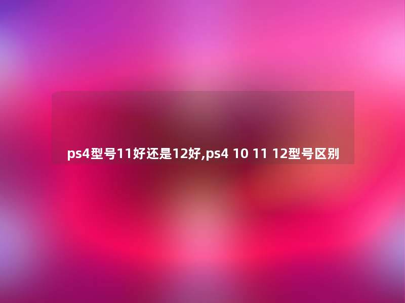 ps4型号11好还是12好,ps4 10 11 12型号区别