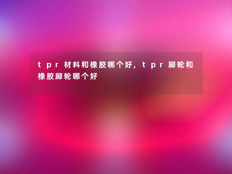 tpr材料和橡胶哪个好,tpr脚轮和橡胶脚轮哪个好