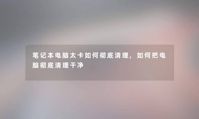 笔记本电脑太卡如何彻底清理,如何把电脑彻底清理干净