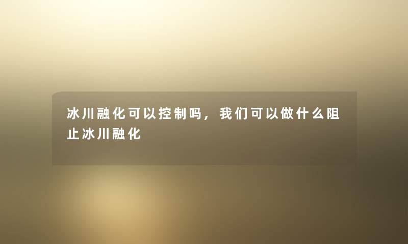 冰川融化可以控制吗,我们可以做什么阻止冰川融化