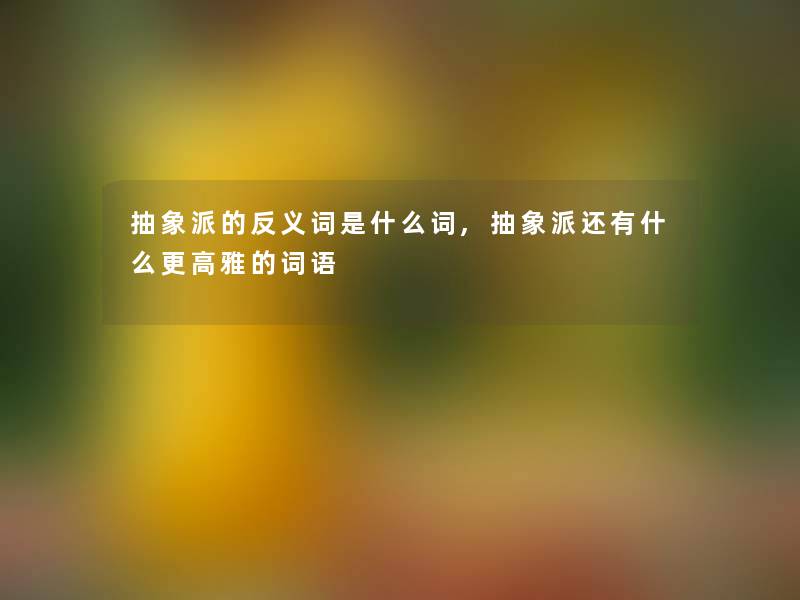 抽象派的反义词是什么词,抽象派还有什么更高雅的词语